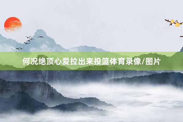 何况绝顶心爱拉出来投篮体育录像/图片