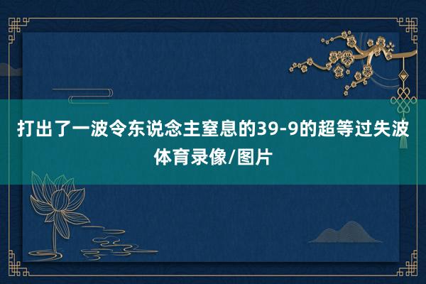 打出了一波令东说念主窒息的39-9的超等过失波体育录像/图片