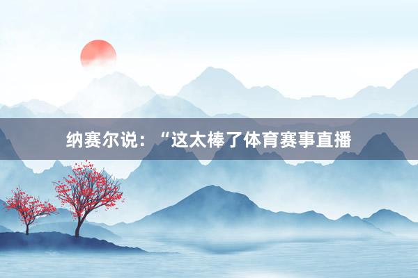 纳赛尔说:“这太棒了体育赛事直播