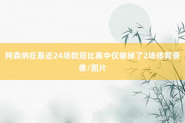 阿森纳在最近24场欧冠比赛中仅输掉了2场体育录像/图片