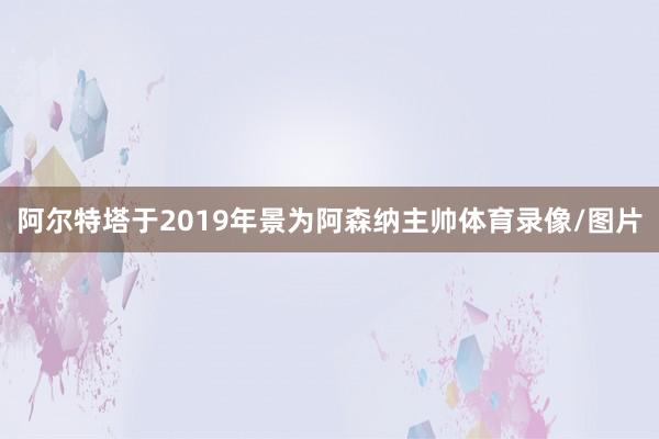 阿尔特塔于2019年景为阿森纳主帅体育录像/图片