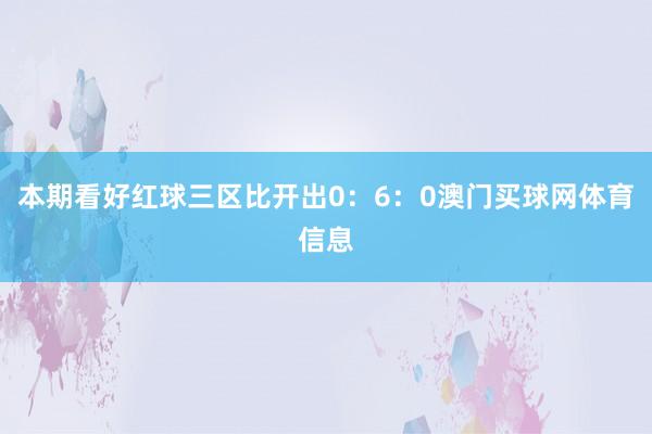 本期看好红球三区比开出0:6:0澳门买球网体育信息