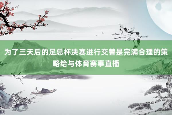 为了三天后的足总杯决赛进行交替是完满合理的策略给与体育赛事直播