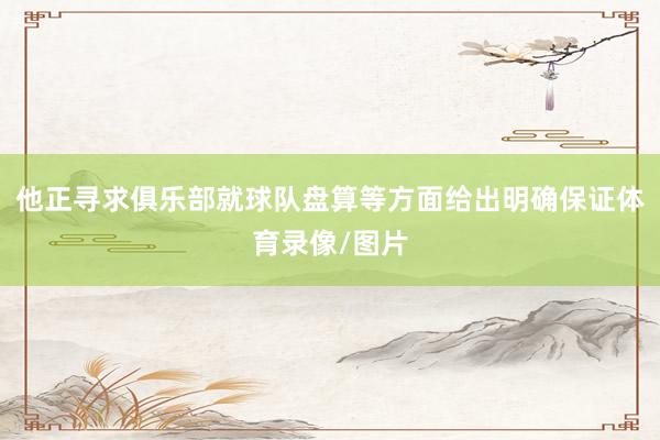 他正寻求俱乐部就球队盘算等方面给出明确保证体育录像/图片