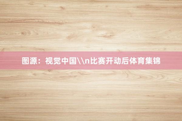 图源：视觉中国\n比赛开动后体育集锦