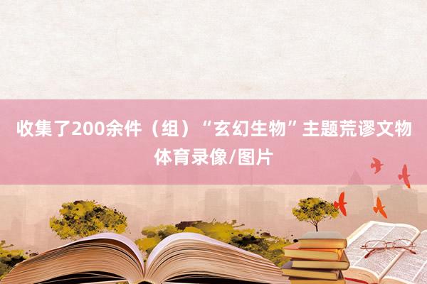 收集了200余件（组）“玄幻生物”主题荒谬文物体育录像/图片