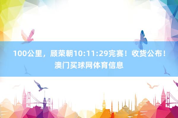 100公里，顾荣朝10:11:29完赛！收货公布！澳门买球网体育信息