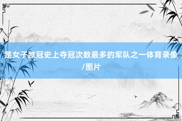 是女子欧冠史上夺冠次数最多的军队之一体育录像/图片