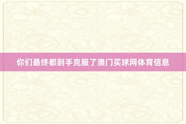 你们最终都到手克服了澳门买球网体育信息