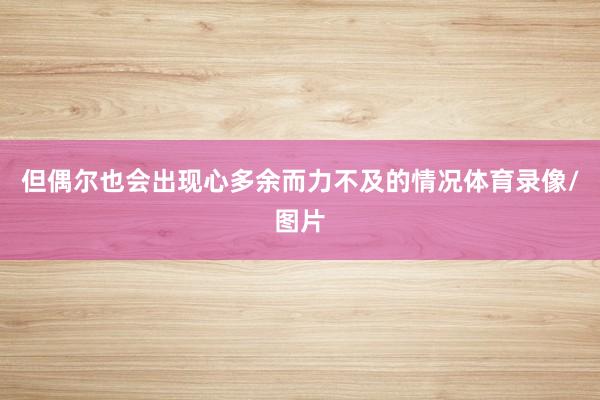 但偶尔也会出现心多余而力不及的情况体育录像/图片