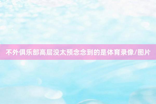 不外俱乐部高层没太预念念到的是体育录像/图片