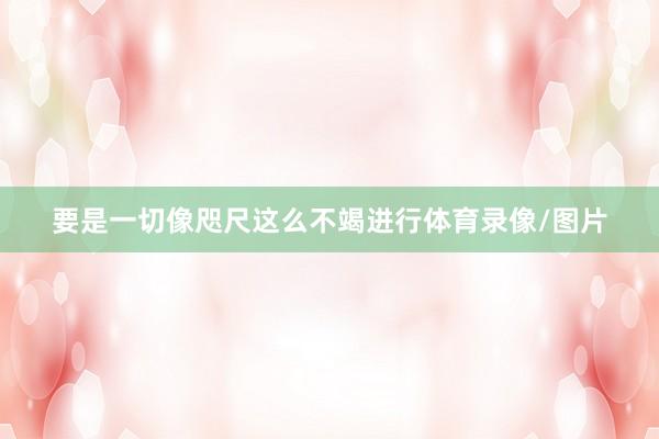 要是一切像咫尺这么不竭进行体育录像/图片