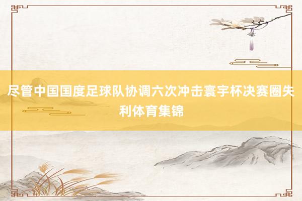尽管中国国度足球队协调六次冲击寰宇杯决赛圈失利体育集锦