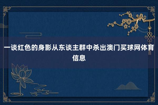 一谈红色的身影从东谈主群中杀出澳门买球网体育信息