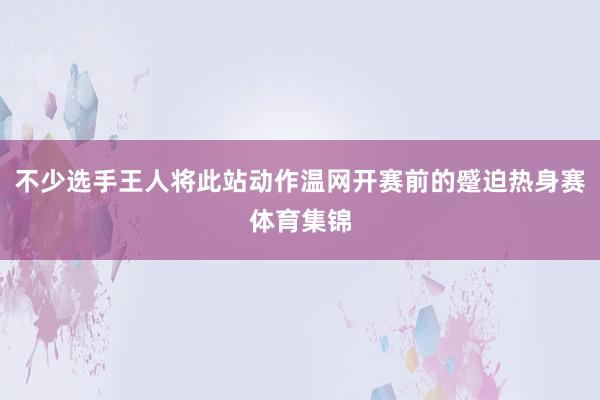 不少选手王人将此站动作温网开赛前的蹙迫热身赛体育集锦